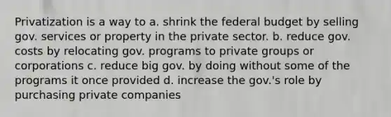 Privatization is a way to a. shrink the federal budget by selling gov. services or property in the private sector. b. reduce gov. costs by relocating gov. programs to private groups or corporations c. reduce big gov. by doing without some of the programs it once provided d. increase the gov.'s role by purchasing private companies