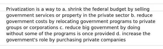 Privatization is a way to a. shrink the federal budget by selling government services or property in the private sector b. reduce government costs by relocating government programs to private groups or corporations c. reduce big government by doing without some of the programs is once provided d. increase the government's role by purchasing private companies