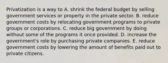 Privatization is a way to A. shrink the federal budget by selling government services or property in the private sector. B. reduce government costs by relocating government programs to private groups or corporations. C. reduce big government by doing without some of the programs it once provided. D. increase the government's role by purchasing private companies. E. reduce government costs by lowering the amount of benefits paid out to private citizens.