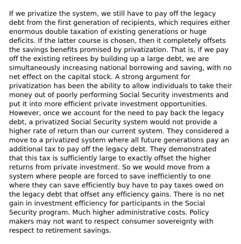 If we privatize the system, we still have to pay off the legacy debt from the first generation of recipients, which requires either enormous double taxation of existing generations or huge deficits. If the latter course is chosen, then it completely offsets the savings benefits promised by privatization. That is, if we pay off the existing retirees by building up a large debt, we are simultaneously increasing national borrowing and saving, with no net effect on the capital stock. A strong argument for privatization has been the ability to allow individuals to take their money out of poorly performing Social Security investments and put it into more efficient private investment opportunities. However, once we account for the need to pay back the legacy debt, a privatized Social Security system would not provide a higher rate of return than our current system. They considered a move to a privatized system where all future generations pay an additional tax to pay off the legacy debt. They demonstrated that this tax is sufficiently large to exactly offset the higher returns from private investment. So we would move from a system where people are forced to save inefficiently to one where they can save efficiently buy have to pay taxes owed on the legacy debt that offset any efficiency gains. There is no net gain in investment efficiency for participants in the Social Security program. Much higher administrative costs. Policy makers may not want to respect consumer sovereignty with respect to retirement savings.