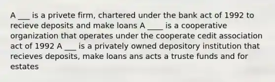 A ___ is a privete firm, chartered under the bank act of 1992 to recieve deposits and make loans A ____ is a cooperative organization that operates under the cooperate cedit association act of 1992 A ___ is a privately owned depository institution that recieves deposits, make loans ans acts a truste funds and for estates