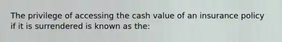 The privilege of accessing the cash value of an insurance policy if it is surrendered is known as the: