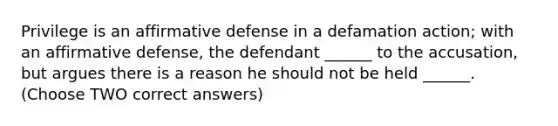 Privilege is an affirmative defense in a defamation action; with an affirmative defense, the defendant ______ to the accusation, but argues there is a reason he should not be held ______. (Choose TWO correct answers)