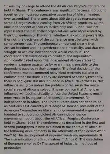 "It was my privilege to attend <a href='https://www.questionai.com/knowledge/kAL0udV9XV-the-all' class='anchor-knowledge'>the all</a> African People's Conference held in Ghana. The conference was significant because it brought together the most representative gathering of African leaders ever assembled. There were about 300 delegates representing some 65 organizations coming from 28 African countries. Of the nine independent African countries only one, Sudan, was not represented.The nationalist organizations were represented by their top leadership. Therefore, whether the colonial powers like it or not, the decisions of the conference must be taken with some seriousness. The conference announced clearly that African freedom and independence are a necessity, and that the struggle to achieve independence would continue. The conference's declaration on colonialism and imperialism significantly called upon 'the independent African states to render maximum assistance by every means possible to the dependent peoples in their struggle.' The final decision of the conference was to commend nonviolent methods but also to endorse other methods if they are deemed necessary.Presently, there is negligible Russian influence in Africa. Nevertheless, this influence will grow unless the problem of racism in the multi-racial areas of Africa is solved. It is my opinion that American influence will decline steadily unless the United States is much more vocal in its support of responsible movements for independence in Africa. The United States does not need to be as cautious as it currently is."George M. Houser, president of the American Committee on Africa, a nongovernmental organization founded to support nonviolent African independence movements, report about the All African People's Conference held in Ghana, 1958 The conference as described in the first and second paragraphs is best explained in the context of which of the following developments in the aftermath of the Second World War? A) The development of regional free-trade agreements B) The intensification of ethnic rivalries in Africa C) The dissolution of European empires D) The spread of industrial methods of production