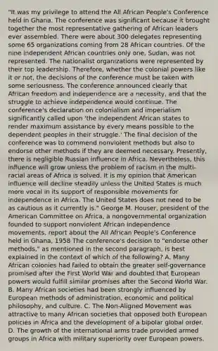 "It was my privilege to attend the All African People's Conference held in Ghana. The conference was significant because it brought together the most representative gathering of African leaders ever assembled. There were about 300 delegates representing some 65 organizations coming from 28 African countries. Of the nine independent African countries only one, Sudan, was not represented. The nationalist organizations were represented by their top leadership. Therefore, whether the colonial powers like it or not, the decisions of the conference must be taken with some seriousness. The conference announced clearly that African freedom and independence are a necessity, and that the struggle to achieve independence would continue. The conference's declaration on colonialism and imperialism significantly called upon 'the independent African states to render maximum assistance by every means possible to the dependent peoples in their struggle.' The final decision of the conference was to commend nonviolent methods but also to endorse other methods if they are deemed necessary. Presently, there is negligible Russian influence in Africa. Nevertheless, this influence will grow unless the problem of racism in the multi-racial areas of Africa is solved. It is my opinion that American influence will decline steadily unless the United States is much more vocal in its support of responsible movements for independence in Africa. The United States does not need to be as cautious as it currently is." George M. Houser, president of the American Committee on Africa, a nongovernmental organization founded to support nonviolent African independence movements, report about the All African People's Conference held in Ghana, 1958 The conference's decision to "endorse other methods," as mentioned in the second paragraph, is best explained in the context of which of the following? A. Many African colonies had failed to obtain the greater self-governance promised after the First World War and doubted that European powers would fulfill similar promises after the Second World War. B. Many African societies had been strongly influenced by European methods of administration, economic and political philosophy, and culture. C. The Non-Aligned Movement was attractive to many African societies that opposed both European policies in Africa and the development of a bipolar global order. D. The growth of the international arms trade provided armed groups in Africa with military superiority over European powers.