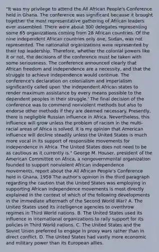 "It was my privilege to attend the All African People's Conference held in Ghana. The conference was significant because it brought together the most representative gathering of African leaders ever assembled. There were about 300 delegates representing some 65 organizations coming from 28 African countries. Of the nine independent African countries only one, Sudan, was not represented. The nationalist organizations were represented by their top leadership. Therefore, whether the colonial powers like it or not, the decisions of the conference must be taken with some seriousness. The conference announced clearly that African freedom and independence are a necessity, and that the struggle to achieve independence would continue. The conference's declaration on colonialism and imperialism significantly called upon 'the independent African states to render maximum assistance by every means possible to the dependent peoples in their struggle.' The final decision of the conference was to commend nonviolent methods but also to endorse other methods if they are deemed necessary. Presently, there is negligible Russian influence in Africa. Nevertheless, this influence will grow unless the problem of racism in the multi-racial areas of Africa is solved. It is my opinion that American influence will decline steadily unless the United States is much more vocal in its support of responsible movements for independence in Africa. The United States does not need to be as cautious as it currently is." George M. Houser, president of the American Committee on Africa, a nongovernmental organization founded to support nonviolent African independence movements, report about the All African People's Conference held in Ghana, 1958 The author's opinion in the third paragraph regarding the caution that the United States was employing in supporting African independence movements is most directly explained in the context of which of the following developments in the immediate aftermath of the Second World War? A. The United States used its intelligence agencies to overthrow regimes in Third World nations. B. The United States used its influence in international organizations to rally support for its policies in Third World nations. C. The United States and the Soviet Union preferred to engage in proxy wars rather than in direct conflict. D. The United States had vastly more economic and military power than its European allies.