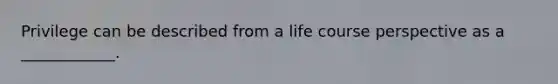 Privilege can be described from a life course perspective as a ____________.