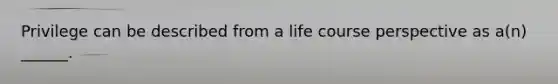 Privilege can be described from a life course perspective as a(n) ______.