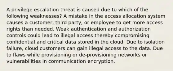 A privilege escalation threat is caused due to which of the following weaknesses? A mistake in the access allocation system causes a customer, third party, or employee to get more access rights than needed. Weak authentication and authorization controls could lead to illegal access thereby compromising confidential and critical data stored in the cloud. Due to isolation failure, cloud customers can gain illegal access to the data. Due to flaws while provisioning or de-provisioning networks or vulnerabilities in communication encryption.