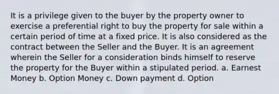 It is a privilege given to the buyer by the property owner to exercise a preferential right to buy the property for sale within a certain period of time at a fixed price. It is also considered as the contract between the Seller and the Buyer. It is an agreement wherein the Seller for a consideration binds himself to reserve the property for the Buyer within a stipulated period. a. Earnest Money b. Option Money c. Down payment d. Option