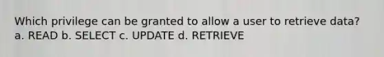 Which privilege can be granted to allow a user to retrieve data? a. READ b. SELECT c. UPDATE d. RETRIEVE