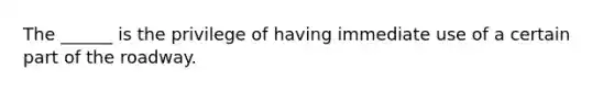 The ______ is the privilege of having immediate use of a certain part of the roadway.