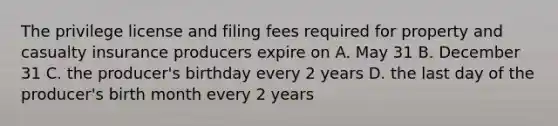 The privilege license and filing fees required for property and casualty insurance producers expire on A. May 31 B. December 31 C. the producer's birthday every 2 years D. the last day of the producer's birth month every 2 years