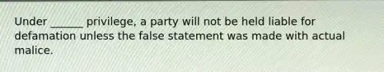 Under ______ privilege, a party will not be held liable for defamation unless the false statement was made with actual malice.