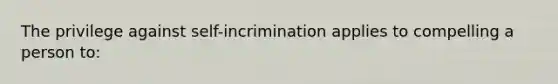 The privilege against self-incrimination applies to compelling a person to: