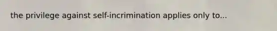 the privilege against self-incrimination applies only to...