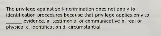 The privilege against self-incrimination does not apply to identification procedures because that privilege applies only to _______ evidence. a. testimonial or communicative b. real or physical c. identification d. circumstantial