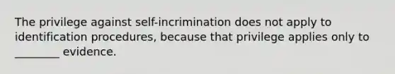 The privilege against self-incrimination does not apply to identification procedures, because that privilege applies only to ________ evidence.