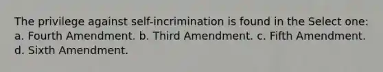 The privilege against self-incrimination is found in the Select one: a. Fourth Amendment. b. Third Amendment. c. Fifth Amendment. d. Sixth Amendment.