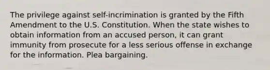 The privilege against self-incrimination is granted by the Fifth Amendment to the U.S. Constitution. When the state wishes to obtain information from an accused person, it can grant immunity from prosecute for a less serious offense in exchange for the information. Plea bargaining.