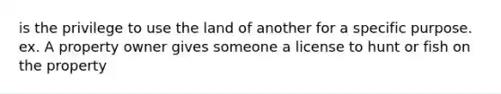 is the privilege to use the land of another for a specific purpose. ex. A property owner gives someone a license to hunt or fish on the property