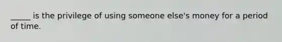 _____ is the privilege of using someone else's money for a period of time.