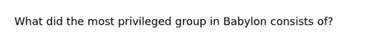 What did the most privileged group in Babylon consists of?