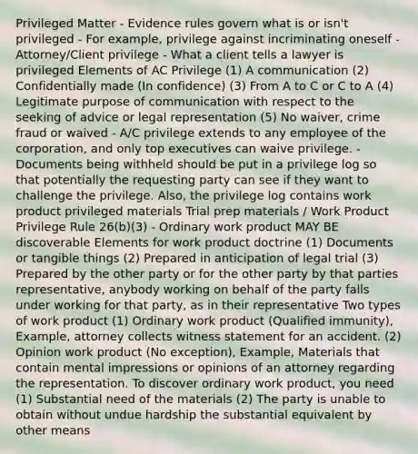 Privileged Matter - Evidence rules govern what is or isn't privileged - For example, privilege against incriminating oneself - Attorney/Client privilege - What a client tells a lawyer is privileged Elements of AC Privilege (1) A communication (2) Confidentially made (In confidence) (3) From A to C or C to A (4) Legitimate purpose of communication with respect to the seeking of advice or legal representation (5) No waiver, crime fraud or waived - A/C privilege extends to any employee of the corporation, and only top executives can waive privilege. - Documents being withheld should be put in a privilege log so that potentially the requesting party can see if they want to challenge the privilege. Also, the privilege log contains work product privileged materials Trial prep materials / Work Product Privilege Rule 26(b)(3) - Ordinary work product MAY BE discoverable Elements for work product doctrine (1) Documents or tangible things (2) Prepared in anticipation of legal trial (3) Prepared by the other party or for the other party by that parties representative, anybody working on behalf of the party falls under working for that party, as in their representative Two types of work product (1) Ordinary work product (Qualified immunity), Example, attorney collects witness statement for an accident. (2) Opinion work product (No exception), Example, Materials that contain mental impressions or opinions of an attorney regarding the representation. To discover ordinary work product, you need (1) Substantial need of the materials (2) The party is unable to obtain without undue hardship the substantial equivalent by other means