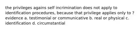 the privileges agains self incrimination does not apply to identification procedures, because that privilege applies only to ? evidence a. testimonial or communicative b. real or physical c. identification d. circumstantial