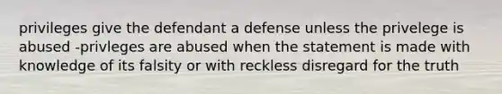 privileges give the defendant a defense unless the privelege is abused -privleges are abused when the statement is made with knowledge of its falsity or with reckless disregard for the truth