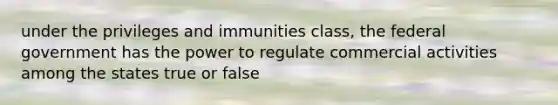 under the privileges and immunities class, the federal government has the power to regulate commercial activities among the states true or false