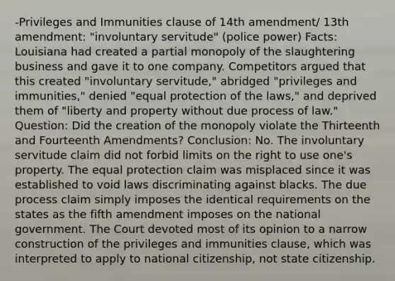 -Privileges and Immunities clause of 14th amendment/ 13th amendment: "involuntary servitude" (police power) Facts: Louisiana had created a partial monopoly of the slaughtering business and gave it to one company. Competitors argued that this created "involuntary servitude," abridged "privileges and immunities," denied "equal protection of the laws," and deprived them of "liberty and property without due process of law." Question: Did the creation of the monopoly violate the Thirteenth and Fourteenth Amendments? Conclusion: No. The involuntary servitude claim did not forbid limits on the right to use one's property. The equal protection claim was misplaced since it was established to void laws discriminating against blacks. The due process claim simply imposes the identical requirements on the states as the fifth amendment imposes on the national government. The Court devoted most of its opinion to a narrow construction of the privileges and immunities clause, which was interpreted to apply to national citizenship, not state citizenship.