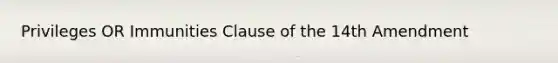 Privileges OR Immunities Clause of the 14th Amendment