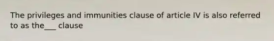 The privileges and immunities clause of article IV is also referred to as the___ clause