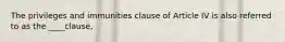 The privileges and immunities clause of Article IV is also referred to as the ____clause,