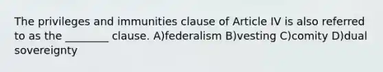 The privileges and immunities clause of Article IV is also referred to as the ________ clause. A)federalism B)vesting C)comity D)dual sovereignty