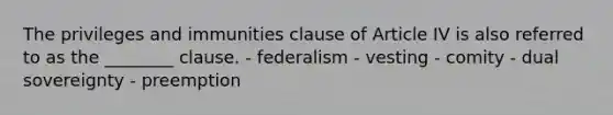 The privileges and immunities clause of Article IV is also referred to as the ________ clause. - federalism - vesting - comity - dual sovereignty - preemption