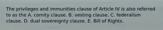 The privileges and immunities clause of Article IV is also referred to as the A. comity clause. B. vesting clause. C. federalism clause. D. dual sovereignty clause. E. Bill of Rights.