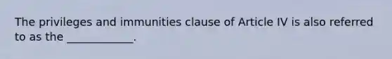 The privileges and immunities clause of Article IV is also referred to as the ____________.