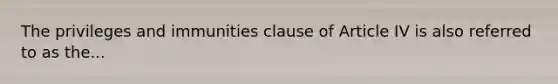 The privileges and immunities clause of Article IV is also referred to as the...