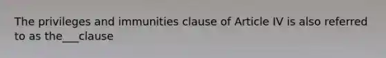 The privileges and immunities clause of Article IV is also referred to as the___clause