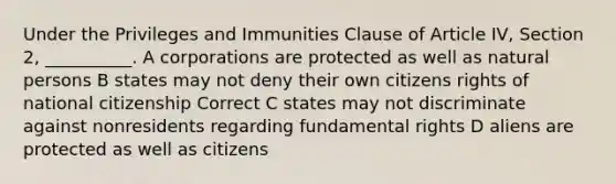 Under the Privileges and Immunities Clause of Article IV, Section 2, __________. A corporations are protected as well as natural persons B states may not deny their own citizens rights of national citizenship Correct C states may not discriminate against nonresidents regarding fundamental rights D aliens are protected as well as citizens