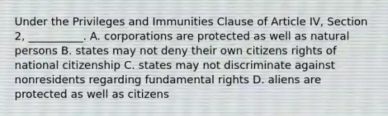 Under the Privileges and Immunities Clause of Article IV, Section 2, __________. A. corporations are protected as well as natural persons B. states may not deny their own citizens rights of national citizenship C. states may not discriminate against nonresidents regarding fundamental rights D. aliens are protected as well as citizens