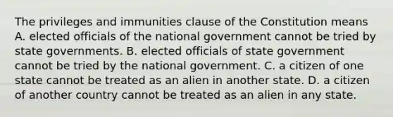 The privileges and immunities clause of the Constitution means A. elected officials of the national government cannot be tried by state governments. B. elected officials of state government cannot be tried by the national government. C. a citizen of one state cannot be treated as an alien in another state. D. a citizen of another country cannot be treated as an alien in any state.