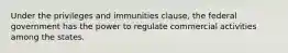 Under the privileges and immunities clause, the federal government has the power to regulate commercial activities among the states.