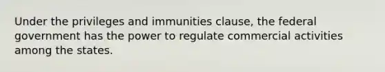 Under the privileges and immunities clause, the federal government has the power to regulate commercial activities among the states.