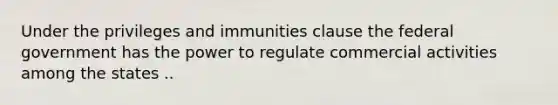 Under the privileges and immunities clause the federal government has the power to regulate commercial activities among the states ..