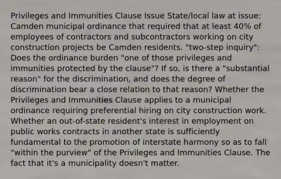 Privileges and Immunities Clause Issue State/local law at issue: Camden municipal ordinance that required that at least 40% of employees of contractors and subcontractors working on city construction projects be Camden residents. "two-step inquiry": Does the ordinance burden "one of those privileges and immunities protected by the clause"? If so, is there a "substantial reason" for the discrimination, and does the degree of discrimination bear a close relation to that reason? Whether the Privileges and Immunities Clause applies to a municipal ordinance requiring preferential hiring on city construction work. Whether an out-of-state resident's interest in employment on public works contracts in another state is sufficiently fundamental to the promotion of interstate harmony so as to fall "within the purview" of the Privileges and Immunities Clause. The fact that it's a municipality doesn't matter.