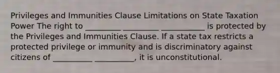 Privileges and Immunities Clause Limitations on State Taxation Power The right to _________ _________ ___________ is protected by the Privileges and Immunities Clause. If a state tax restricts a protected privilege or immunity and is discriminatory against citizens of __________ __________, it is unconstitutional.