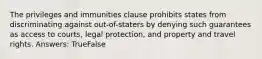 The privileges and immunities clause prohibits states from discriminating against out-of-staters by denying such guarantees as access to courts, legal protection, and property and travel rights. Answers: TrueFalse